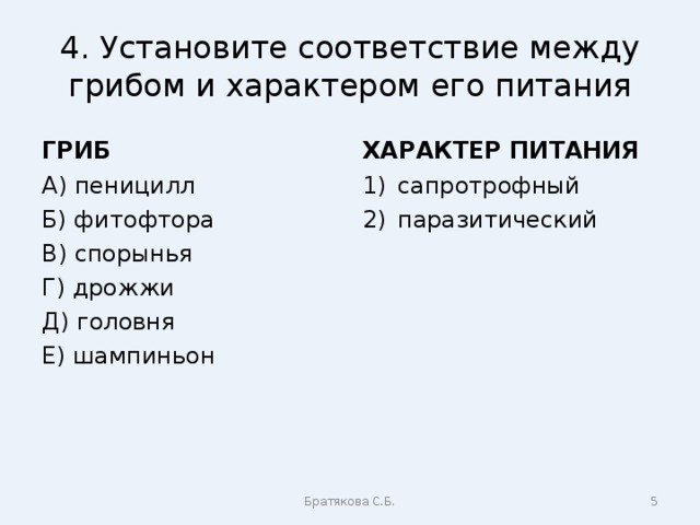 4. Установите соответствие между грибом и характером его питания ГРИБ ХАРАКТЕР ПИТАНИЯ А) пеницилл Б) фитофтора В) спорынья Г) дрожжи Д) головня Е) шампиньон сапротрофный паразитический Братякова С.Б.  