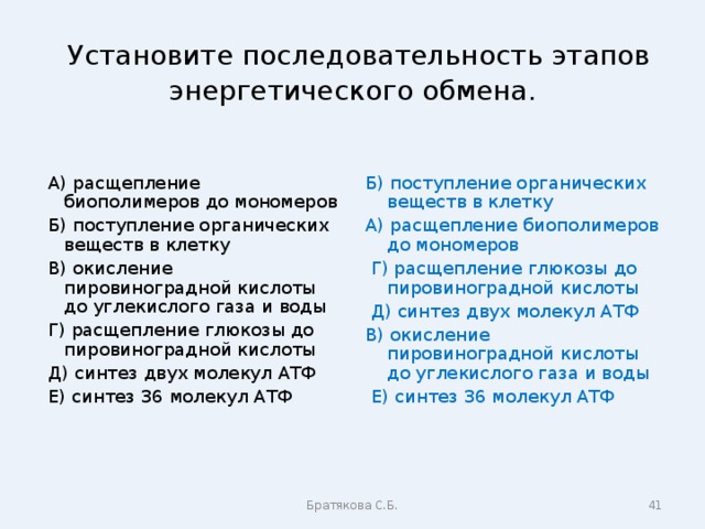  Установите последовательность этапов энергетического обмена.  А) расщепление биополимеров до мономеров  Б) поступление органических веществ в клетку  В) окисление пировиноградной кислоты до углекислого газа и воды  Г) расщепление глюкозы до пировиноградной кислоты  Д) синтез двух молекул АТФ  Е) синтез 36 молекул АТФ Б) поступление органических веществ в клетку А) расщепление биополимеров до мономеров  Г) расщепление глюкозы до пировиноградной кислоты  Д) синтез двух молекул АТФ В) окисление пировиноградной кислоты до углекислого газа и воды  Е) синтез 36 молекул АТФ Братякова С.Б.  