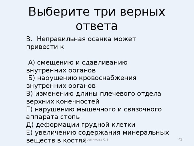 Выберите три верных ответа В. Неправильная осанка может привести к  А) смещению и сдавливанию внутренних органов  Б) нарушению кровоснабжения внутренних органов В) изменению длины плечевого отдела верхних конечностей Г) нарушению мышечного и связочного аппарата стопы Д) деформации грудной клетки Е) увеличению содержания минеральных веществ в костях Братякова С.Б.  