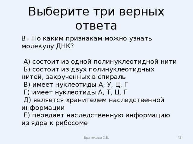 Выберите три верных ответа В. По каким признакам можно узнать молекулу ДНК?  А) состоит из одной полинуклеотидной нити  Б) состоит из двух полинуклеотидных нитей, закрученных в спираль  В) имеет нуклеотиды А, У, Ц, Г  Г) имеет нуклеотиды А, Т, Ц, Г  Д) является хранителем наследственной информации  Е) передает наследственную информацию из ядра к рибосоме Братякова С.Б.  