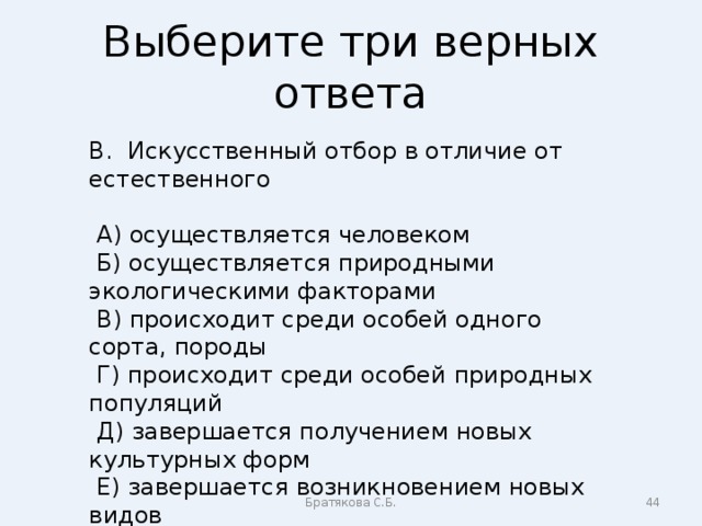 Выберите три верных ответа В. Искусственный отбор в отличие от естественного  А) осуществляется человеком  Б) осуществляется природными экологическими факторами  В) происходит среди особей одного сорта, породы  Г) происходит среди особей природных популяций  Д) завершается получением новых культурных форм  Е) завершается возникновением новых видов Братякова С.Б.  