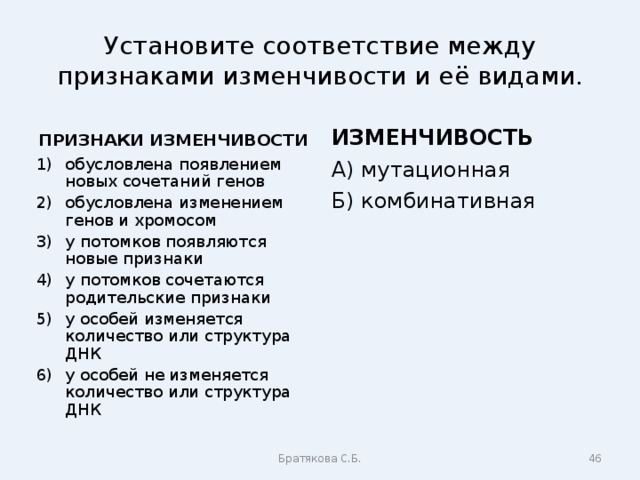 Установите соответствие между признаками изменчивости и её видами. ПРИЗНАКИ ИЗМЕНЧИВОСТИ ИЗМЕНЧИВОСТЬ обусловлена появлением новых сочетаний генов обусловлена изменением генов и хромосом у потомков появляются новые признаки у потомков сочетаются родительские признаки у особей изменяется количество или структура ДНК у особей не изменяется количество или структура ДНК А) мутационная Б) комбинативная Братякова С.Б.  