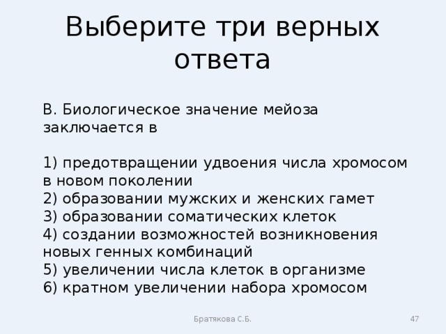 Выберите три верных ответа В. Биологическое значение мейоза заключается в 1) предотвращении удвоения числа хромосом в новом поколении 2) образовании мужских и женских гамет 3) образовании соматических клеток 4) создании возможностей возникновения новых генных комбинаций 5) увеличении числа клеток в организме 6) кратном увеличении набора хромосом Братякова С.Б.  