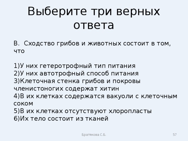 Выберите три верных ответа В. Сходство грибов и животных состоит в том, что У них гетеротрофный тип питания У них автотрофный способ питания Клеточная стенка грибов и покровы членистоногих содержат хитин В их клетках содержатся вакуоли с клеточным соком В их клетках отсутствуют хлоропласты Их тело состоит из тканей Братякова С.Б.  