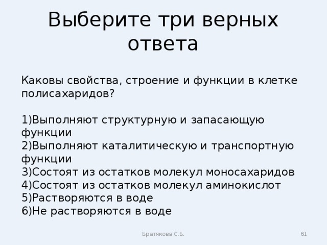 Выберите три верных ответа Каковы свойства, строение и функции в клетке полисахаридов? Выполняют структурную и запасающую функции Выполняют каталитическую и транспортную функции Состоят из остатков молекул моносахаридов Состоят из остатков молекул аминокислот Растворяются в воде Не растворяются в воде Братякова С.Б.  