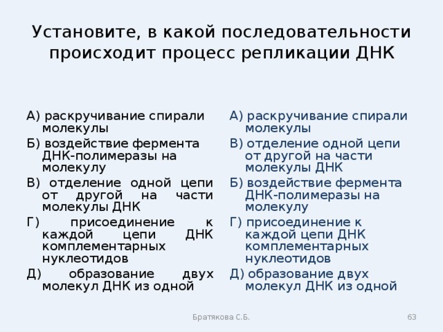 Установите, в какой последовательности происходит процесс репликации ДНК А) раскручивание спирали молекулы Б) воздействие фермента ДНК-полимеразы на молекулу В) отделение одной цепи от другой на части молекулы ДНК Г) присоединение к каждой цепи ДНК комплементарных нуклеотидов Д) образование двух молекул ДНК из одной А) раскручивание спирали молекулы В) отделение одной цепи от другой на части молекулы ДНК Б) воздействие фермента ДНК-полимеразы на молекулу Г) присоединение к каждой цепи ДНК комплементарных нуклеотидов Д) образование двух молекул ДНК из одной Братякова С.Б.  