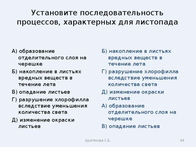 Установите последовательность процессов, характерных для листопада А) образование отделительного слоя на черешке Б) накопление в листьях вредных веществ в течение лета В) опадание листьев Г) разрушение хлорофилла вследствие уменьшения количества света Д) изменение окраски листьев Б) накопление в листьях вредных веществ в течение лета Г) разрушение хлорофилла вследствие уменьшения количества света Д) изменение окраски листьев А) образование отделительного слоя на черешке В) опадание листьев Братякова С.Б.  