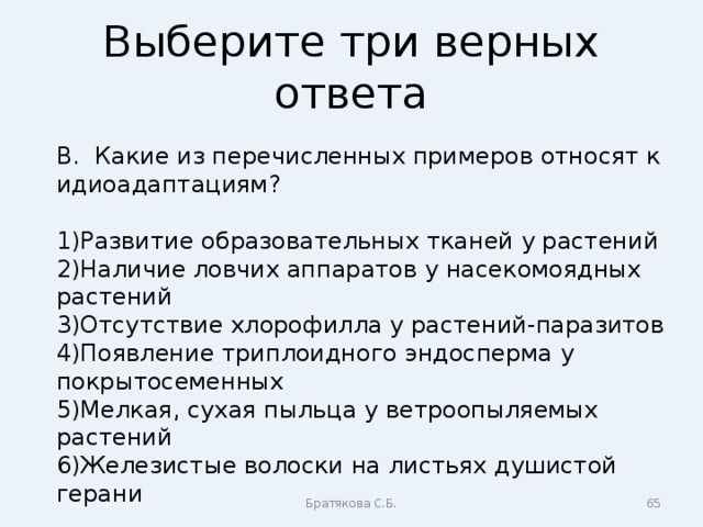 Выберите три верных ответа В. Какие из перечисленных примеров относят к идиоадаптациям? Развитие образовательных тканей у растений Наличие ловчих аппаратов у насекомоядных растений Отсутствие хлорофилла у растений-паразитов Появление триплоидного эндосперма у покрытосеменных Мелкая, сухая пыльца у ветроопыляемых растений Железистые волоски на листьях душистой герани Братякова С.Б.  