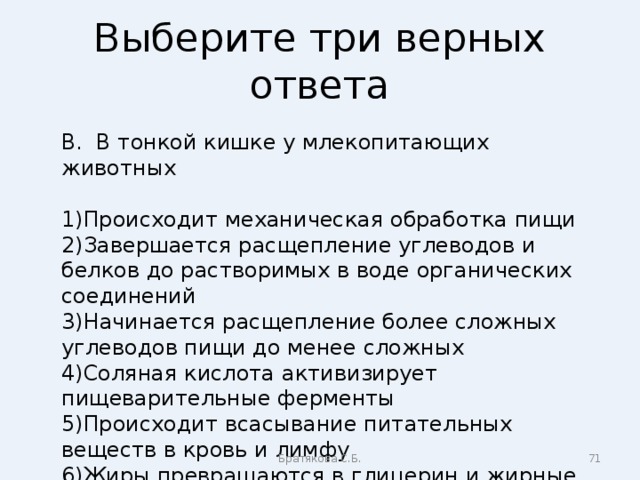 Выберите три верных ответа В. В тонкой кишке у млекопитающих животных Происходит механическая обработка пищи Завершается расщепление углеводов и белков до растворимых в воде органических соединений Начинается расщепление более сложных углеводов пищи до менее сложных Соляная кислота активизирует пищеварительные ферменты Происходит всасывание питательных веществ в кровь и лимфу Жиры превращаются в глицерин и жирные кислоты Братякова С.Б.  