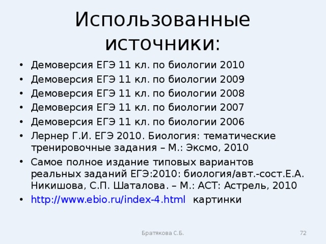 Использованные источники: Демоверсия ЕГЭ 11 кл. по биологии 2010 Демоверсия ЕГЭ 11 кл. по биологии 2009 Демоверсия ЕГЭ 11 кл. по биологии 2008 Демоверсия ЕГЭ 11 кл. по биологии 2007 Демоверсия ЕГЭ 11 кл. по биологии 2006 Лернер Г.И. ЕГЭ 2010. Биология: тематические тренировочные задания – М.: Эксмо, 2010 Самое полное издание типовых вариантов реальных заданий ЕГЭ:2010: биология/авт.-сост.Е.А. Никишова, С.П. Шаталова. – М.: АСТ: Астрель, 2010 http://www.ebio.ru/index-4.html картинки      Братякова С.Б.  