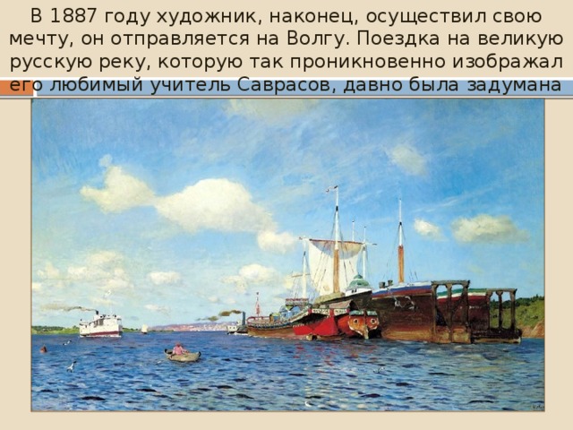 В 1887 году художник, наконец, осуществил свою мечту, он отправляется на Волгу. Поездка на великую русскую реку, которую так проникновенно изображал его любимый учитель Саврасов, давно была задумана Левитаном . 