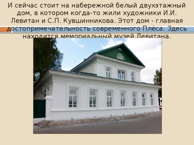И сейчас стоит на набережной белый двухэтажный дом, в котором когда-то жили художники И.И. Левитан и С.П. Кувшинникова. Этот дом - главная достопримечательность современного Плёса. Здесь находится мемориальный музей Левитана. 