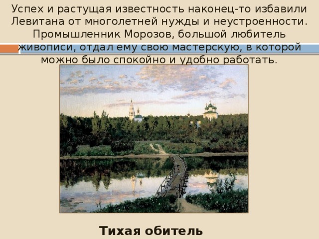 Успех и растущая известность наконец-то избавили Левитана от многолетней нужды и неустроенности. Промышленник Морозов, большой любитель живописи, отдал ему свою мастерскую, в которой можно было спокойно и удобно работать. Тихая обитель (1890) 