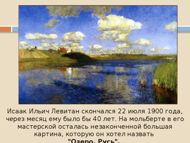 Исаак Ильич Левитан скончался 22 июля 1900 года, через месяц ему было бы 40 лет. На мольберте в его мастерской осталась незаконченной большая картина, которую он хотел назвать 