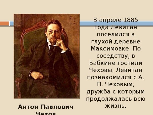 В апреле 1885 года Левитан поселился в глухой деревне Максимовке. По соседству, в Бабкине гостили Чеховы. Левитан познакомился с А. П. Чеховым, дружба с которым продолжалась всю жизнь. Антон Павлович Чехов 