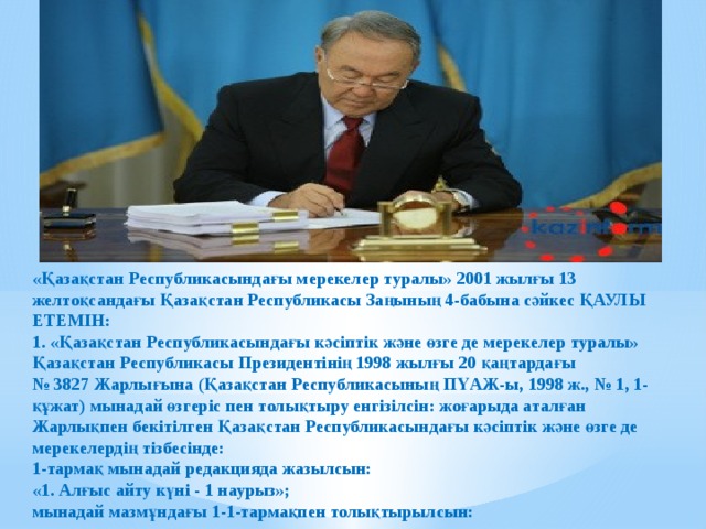 «Қазақстан Республикасындағы мерекелер туралы» 2001 жылғы 13 желтоқсандағы Қазақстан Республикасы Заңының 4-бабына сәйкес ҚАУЛЫ ЕТЕМІН:  1. «Қазақстан Республикасындағы кәсiптiк және өзге де мерекелер туралы» Қазақстан Республикасы Президентiнiң 1998 жылғы 20 қаңтардағы   № 3827 Жарлығына (Қазақстан Республикасының ПҮАЖ-ы, 1998 ж., № 1, 1-құжат) мынадай өзгеріс пен толықтыру енгізілсін: жоғарыда аталған Жарлықпен бекітілген Қазақстан Республикасындағы кәсiптiк және өзге де мерекелердің тізбесінде:  1-тармақ мынадай редакцияда жазылсын:  «1. Алғыс айту күні - 1 наурыз»;  мынадай мазмұндағы 1-1-тармақпен толықтырылсын: 