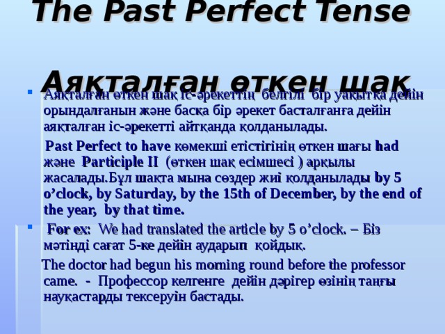 The Past Perfect Tense  Аяқталған өткен шақ Аяқталған өткен шақ іс-әрекеттің белгілі бір уақытқа дейін орындалғанын және басқа бір әрекет басталғанға дейін аяқталған іс-әрекетті айтқанда қолданылады.  Past Perfect  to have көмекші етістігінің  өткен шағы had және Participle II (өткен шақ есімшесі ) арқылы жасалады.Бұл шақта мына сөздер жиі қолданылады by 5 o’clock, by Saturday, by the 15th of December, by the end of the year, by that time .  For ex : We had translated the article by 5 o’clock. – Біз мәтінді сағат 5-ке дейін аударып  қойдық.  The doctor had begun his morning round before the professor came. - Профессор келгенге дейін дәрігер өзінің таңғы науқастарды тексеруін бастады. 