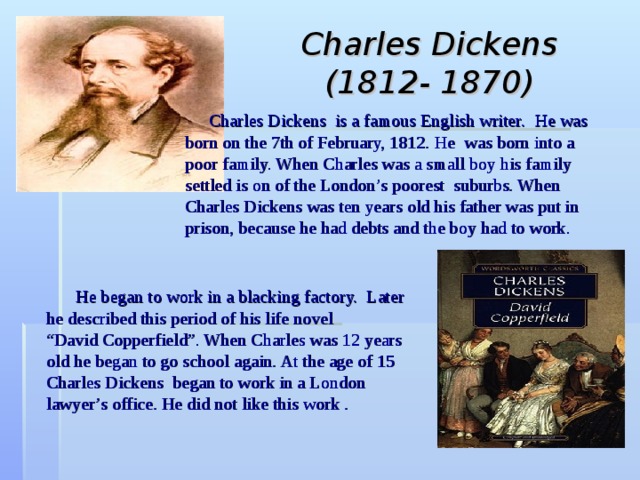 Charles Dickens  (1812- 1870)  Charles Dickens is a famous English writer.  He was born on the 7th of February, 1812. He  was born into a poor family. When Charles was a small boy his family settled is on of the London’s poorest suburbs. When Charles Dickens was ten years old his father was put in prison, because he had debts and the boy had to work.  He began to work in a blacking factory. Later he described this period of his life novel  “David Copperfield”. When Charles was 12 years old he began to go school again. At the age of 15 Charles Dickens began to work in a London lawyer’s  office. He did not like this work . 