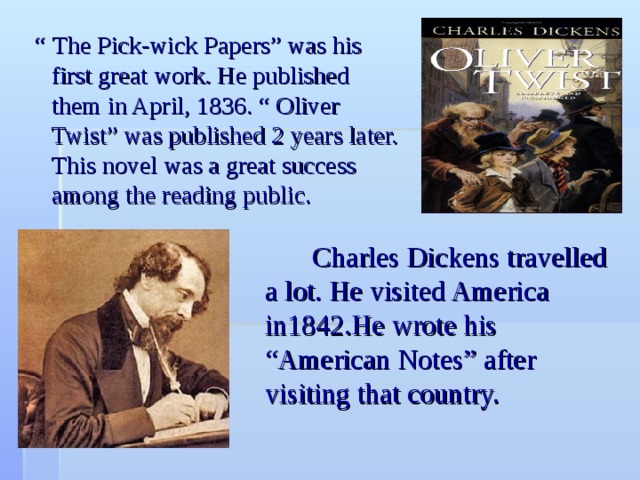  “ The Pick-wick Papers” was his first great work. He published them in April, 1836. “ Oliver Twist” was published 2 years later. This novel was a great success among the reading public.  Charles Dickens travelled a lot. He visited America in1842.He wrote his “American Notes” after visiting that country. 