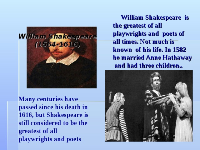        William Shakespeare  (1564-1616)          William Shakespeare is the greatest of all playwrights and poets of all times. Not much is known of his life. In 1582 he married Anne Hathaway and had three children..  Many centuries have passed since his death in 1616, but Shakespeare is still considered to be the greatest of all playwrights and poets 