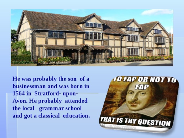 He was probably the son of a businessman and was born in 1564 in  Stratford- upon- Avon. He probably attended the local grammar school and got a classical education. 