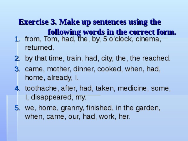 Exercise 3 . Make up sentences using the  following words in the correct form.    from, Tom, had, the, by, 5 o’clock, cinema, returned. by that time, train, had, city, the, the reached. came, mother, dinner, cooked, when, had, home, already, I. toothache, after, had, taken, medicine, some, I, disappeared, my. we, home, granny, finished, in the garden, when, came, our, had, work, her. 