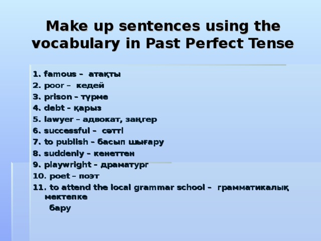 Make up sentences using the vocabulary in Past Perfect Tense 1. famous – атақты 2. poor – кедей 3. prison – түрме 4. debt – қарыз 5. lawyer – адвокат, заңгер 6. successful – сәтті 7. to publish – басып шығару 8. suddenly – кенеттен 9. playwright – драматург 10. poet – поэт 11. to attend the local grammar school – грамматикалық мектепке  бару  