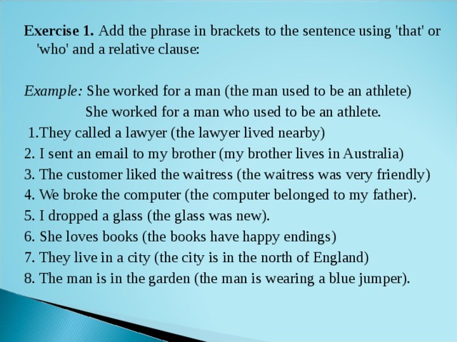 Exercise 1. Add the phrase in brackets to the sentence using 'that' or 'who' and a relative clause:  Example: She worked for a man (the man used to be an athlete)  She worked for a man who used to be an athlete.  1.They called a lawyer (the lawyer lived nearby) 2. I sent an email to my brother (my brother lives in Australia) 3. The customer liked the waitress (the waitress was very friendly) 4. We broke the computer (the computer belonged to my father). 5. I dropped a glass (the glass was new). 6. She loves books (the books have happy endings) 7. They live in a city (the city is in the north of England) 8. The man is in the garden (the man is wearing a blue jumper). 