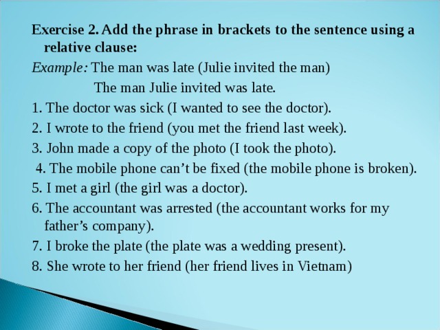 Exercise 2. Add the phrase in brackets to the sentence using a relative clause: Example: The man was late (Julie invited the man)  The man Julie invited was late. 1. The doctor was sick (I wanted to see the doctor). 2. I wrote to the friend (you met the friend last week). 3. John made a copy of the photo (I took the photo).  4. The mobile phone can’t be fixed (the mobile phone is broken). 5. I met a girl (the girl was a doctor). 6. The accountant was arrested (the accountant works for my father’s company). 7. I broke the plate (the plate was a wedding present). 8. She wrote to her friend (her friend lives in Vietnam) 