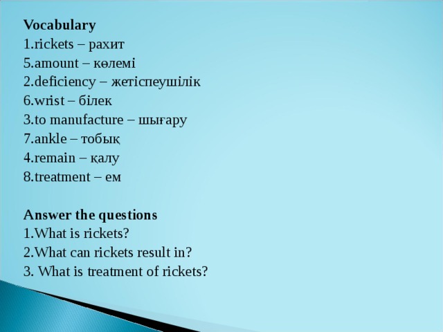 Vocabulary 1.rickets – рахит 5.amount – к өлемі 2.deficiency – жетіспеушілік 6.wrist – білек 3.to manufacture – шығару 7.ankle – тобық 4.remain – қалу  8.treatment – ем  Answer the questions 1.What is rickets? 2.What can rickets result in? 3. What is treatment of rickets?   