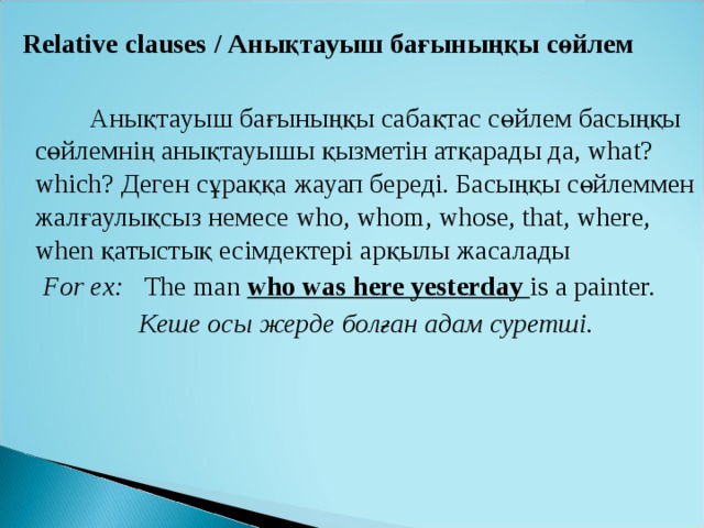  Relative clauses / Анықтауыш бағыныңқы сөйлем  Анықтауыш бағыныңқы сабақтас сөйлем басыңқы сөйлемнің анықтауышы қызметін атқарады да, what? which? Деген сұраққа жауап береді. Басыңқы сөйлеммен жалғаулықсыз немесе who, whom, whose, that, where, when қатыстық есімдектері арқылы жасалады  For ex :  The man who was here yesterday is a painter.    Кеше осы жерде болған адам суретші. 