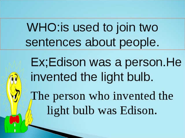 WHO:is used to join two sentences about people. Ex;Edison was a person.He invented the light bulb. The person who invented the light bulb was Edison. 