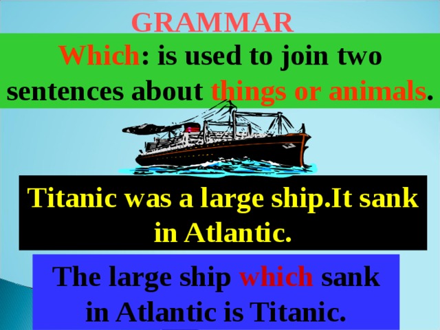 GRAMMAR Which : is used to join two sentences about things or animals . Titanic was a large ship.It sank in Atlantic. The large ship which sank in Atlantic is Titanic. 
