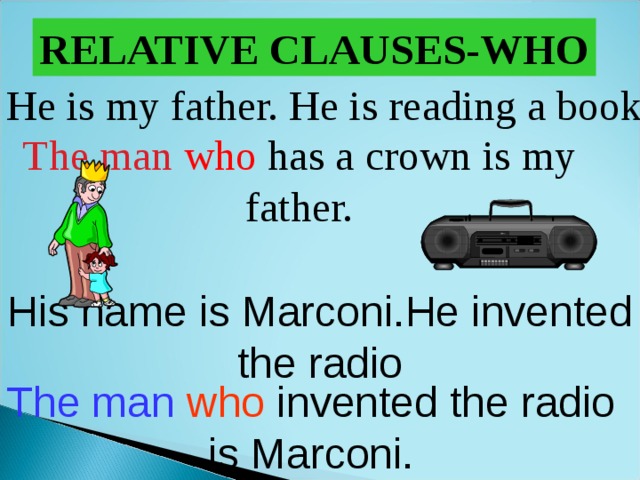 RELATIVE CLAUSES-WHO He is my father. He is reading a book. The man  who  has a crown is my father. His name is Marconi.He invented the radio The man  who  invented the radio is Marconi. 