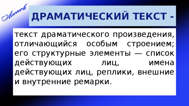 ДРАМАТИЧЕСКИЙ ТЕКСТ - текст драматического произведения, отличающийся особым строением; его структурные элементы — список действующих лиц, имена действующих лиц, реплики, внешние и внутренние ремарки. 