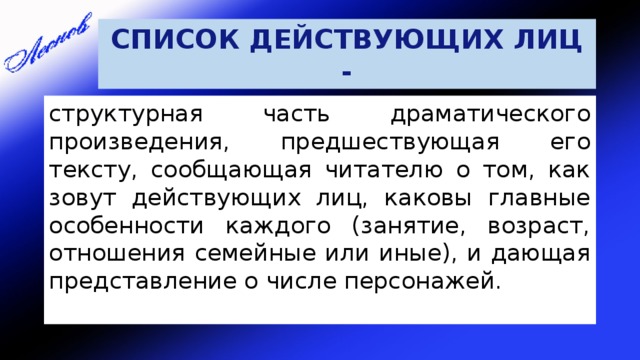 СПИСОК ДЕЙСТВУЮЩИХ ЛИЦ - структурная часть драматического произведения, предшествующая его тексту, сообщающая читателю о том, как зовут действующих лиц, каковы главные особенности каждого (занятие, возраст, отношения семейные или иные), и дающая представление о числе персонажей. 