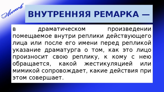 ВНУТРЕННЯЯ РЕМАРКА — в драматическом произведении помещаемое внутри реплики действующего лица или после его имени перед репликой указание драматурга о том, как это лицо произносит свою реплику, к кому с нею обращается, какой жестикуляцией или мимикой сопровождает, какие действия при этом совершает. 