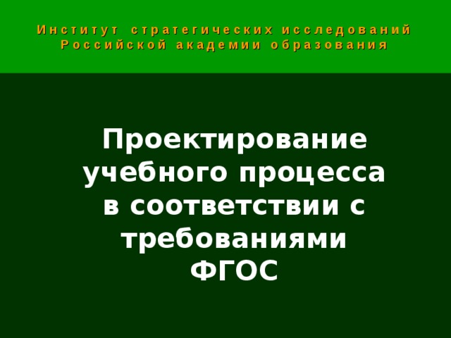 И н с т и т у т с т р а т е г и ч е с к и х и с с л е д о в а н и й Р о с с и й с к о й а к а д е м и и о б р а з о в а н и я Проектирование учебного процесса  в соответствии с требованиями ФГОС  