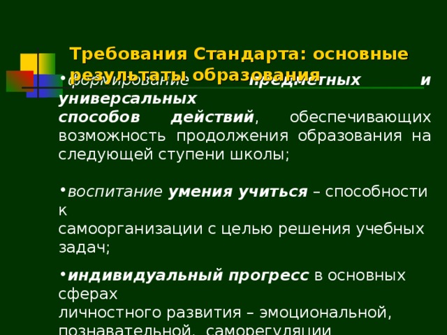   Требования Стандарта: основные  результаты образования формирование предметных и универсальных способов действий , обеспечивающих возможность продолжения образования на следующей ступени школы; воспитание умения учиться – способности к самоорганизации с целью решения учебных задач; индивидуальный прогресс  в основных сферах личностного развития – эмоциональной, познавательной, саморегуляции  