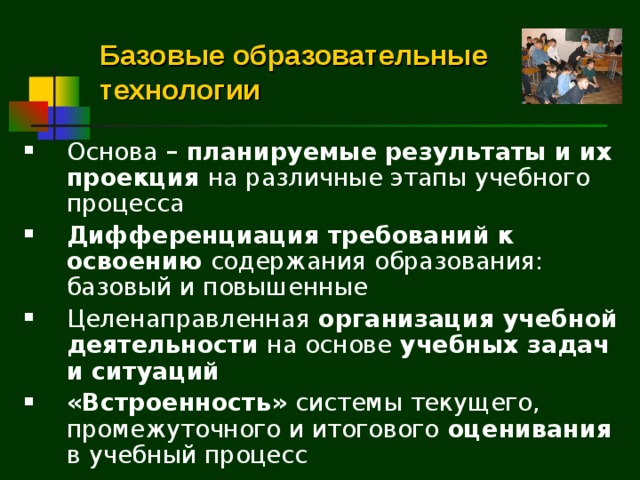 Базовые образовательные технологии Основа – планируемые результаты и их проекция на различные этапы учебного процесса Дифференциация требований к освоению содержания образования: базовый и повышенные Целенаправленная организация учебной деятельности на основе учебных задач и ситуаций «Встроенность» системы текущего, промежуточного и итогового оценивания в  учебный процесс  
