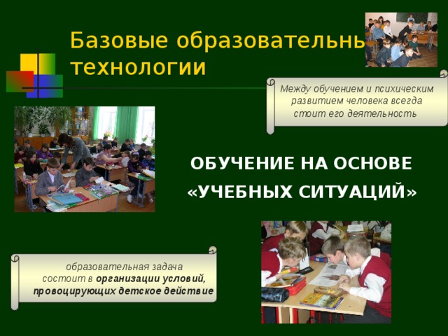 Базовые образовательные технологии Между обучением и психическим развитием человека всегда стоит его деятельность  ОБУЧЕНИЕ НА ОСНОВЕ «УЧЕБНЫХ СИТУАЦИЙ» образовательная задача состоит в организации условий, провоцирующих детское действие  