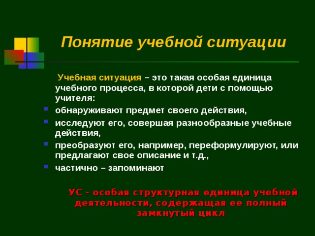 Понятие  учебной ситуации   Учебная ситуация – это такая особая единица учебного процесса, в которой дети с помощью учителя: обнаруживают предмет своего действия, исследуют его, совершая разнообразные учебные действия, преобразуют его, например, переформулируют, или предлагают свое описание и т.д., частично – запоминают    УС - особая структурная единица учебной деятельности, содержащая ее полный замкнутый цикл 