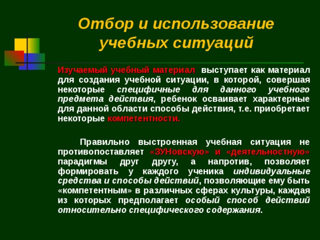 Отбор и использование учебных ситуаций   Изучаемый учебный материал выступает как материал для создания учебной ситуации, в которой, совершая некоторые специфичные для данного учебного предмета действия , ребенок осваивает характерные для данной области способы действия, т.е. приобретает некоторые компетентности.   Правильно выстроенная учебная ситуация не противопоставляет «ЗУНовскую» и «деятельностную» парадигмы друг другу, а напротив, позволяет формировать у каждого ученика индивидуальные средства и способы действий , позволяющие ему быть «компетентным» в различных сферах культуры, каждая из которых предполагает особый способ действий относительно специфического содержания . 