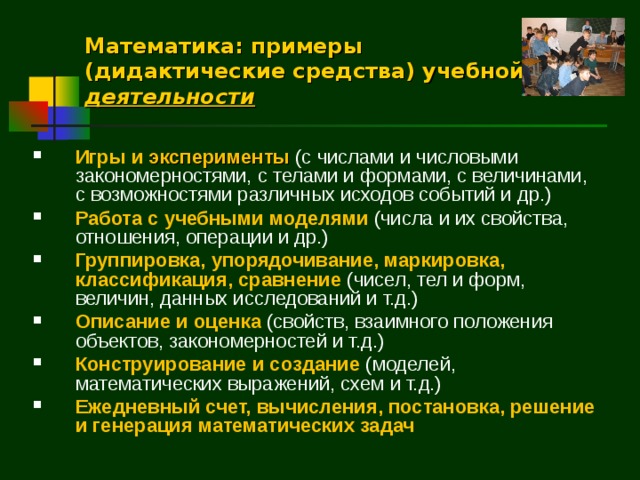 Математика: примеры (дидактические средства) учебной деятельности Игры и эксперименты  (с числами и числовыми закономерностями, с телами и формами, с величинами, с возможностями различных исходов событий и др.) Работа с учебными моделями (числа и их свойства, отношения, операции и др.) Группировка, упорядочивание, маркировка, классификация, сравнение (чисел, тел и форм, величин, данных исследований и т.д.) Описание и оценка (свойств, взаимного положения объектов, закономерностей и т.д.) Конструирование и создание (моделей, математических выражений, схем и т.д.) Ежедневный счет, вычисления, постановка, решение и генерация математических задач  