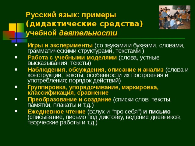 Русский язык: примеры (дидактические средства) учебной деятельности Игры и эксперименты (со звуками и буквами, словами, грамматическими структурами, текстами ) Работа с учебными моделями (слова , устные высказывания, тексты) Наблюдения, обсуждения, описание и анализ (слова и конструкции, тексты; особенности их построения и употребления; порядок действий) Группировка, упорядочивание, маркировка, классификация, сравнение Преобразование и создание (списки слов, тексты, памятки, плакаты и т.д.) Ежедневное чтение (вслух и “ про себя ” ) и письмо (списывание, письмо под диктовку, ведение дневников, творческие работы и т.д.)  