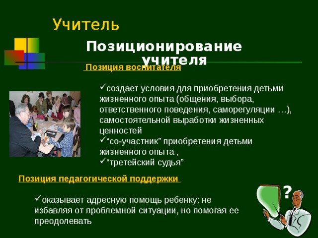 Учитель Позиционирование учителя  Позиция воспитателя  создает условия для приобретения детьми жизненного опыта (общения, выбора, ответственного поведения, саморегуляции …), самостоятельной выработки жизненных ценностей “ со-участник ” приобретения детьми жизненного опыта , “ третейский судья ”  создает условия для приобретения детьми жизненного опыта (общения, выбора, ответственного поведения, саморегуляции …), самостоятельной выработки жизненных ценностей “ со-участник ” приобретения детьми жизненного опыта , “ третейский судья ”  Позиция педагогической поддержки   оказывает адресную помощь ребенку: не избавляя от проблемной ситуации, но помогая ее преодолевать оказывает адресную помощь ребенку: не избавляя от проблемной ситуации, но помогая ее преодолевать ?  