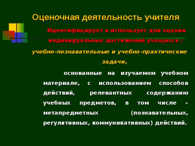 Оценочная деятельность учителя  Идентифицирует и использует для оценки индивидуальных достижений учащихся : учебно-познавательные и учебно-практические задачи,   основанные на изучаемом учебном материале, с использованием способов действий, релевантных содержанию учебных предметов, в том числе – метапредметных (познавательных, регулятивных, коммуникативных) действий.    