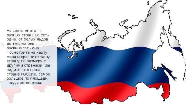 На свете много разных стран, но есть одна: от белых льдов до теплых рек раскинулась она. Посмотрите на карту мира и сравните нашу страну по размеру с другими странами. Вы видите, что наша страна РОССИЯ, самое большое по площади государство мира. 