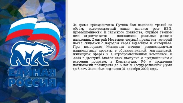 За время президентства Путина был накоплен третий по объёму золотовалютный запас, начался рост ВВП, промышленности и сельского хозяйства, бурным темпом шло строительство , повысились реальные доходы населения. Дмитрий Медведев –первый президент, который начал общаться с народом через видеоблог в Интернете. При поддержке Медведева начали реализовываться национальные проекты в образовательной, медицинской, жилищной сферах и в агропромышленном комплексе. В 2008 г Дмитрий Анатольевич выступил с предложением о внесении поправок в Конституцию РФ о продлении полномочий президента до 6 лет и Государственной Думы до 5 лет. Закон был подписен 31 декабря 2008 года. 