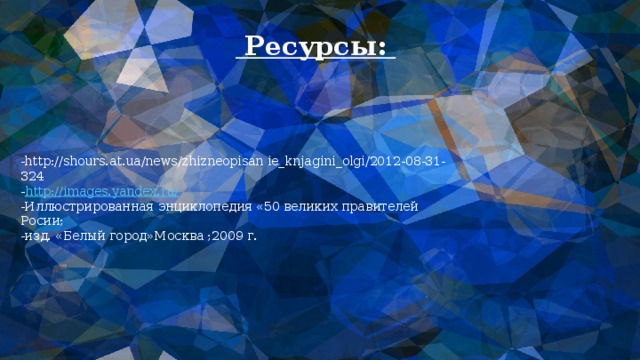  Ресурсы: -http://shours.at.ua/news/zhizneopisan ie_knjagini_olgi/2012-08-31-324  - http://images.yandex.ru/  -Иллюстрированная энциклопедия «50 великих правителей Росии;  -изд. «Белый город»Москва ;2009 г. 